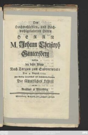 Dem Hochwohledlen, und Hochwohlgelahrten Herrn Herrn M. Johann Christoph Güntersberg wollten bey dessen Abzuge Nach Torgau zum Subrectorate Den 4. August 1759. Jhre schuldige Freundschaft und Hochachtung bezeugen Die sämmtlichen Lehrer an der Realschule zu Wittenberg