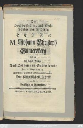 Dem Hochwohledlen, und Hochwohlgelahrten Herrn Herrn M. Johann Christoph Güntersberg wollten bey dessen Abzuge Nach Torgau zum Subrectorate Den 4. August 1759. Jhre schuldige Freundschaft und Hochachtung bezeugen Die sämmtlichen Lehrer an der Realschule zu Wittenberg