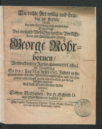 Die rechte Art willig und freudig zu sterben : Welche bey dem ... Begräbniß Des ... Herrn George Röhrbornen/ Wohlverdienten Raths-Cämmerers alhier zur Naumburg/ So den 7. Tag Maii dieses 1683. Jahres ... entschlafen/ und den folgenden 11ten darauf ... bestattet worden/ Auf dem Stadt-Gottes-Acker gewiesen