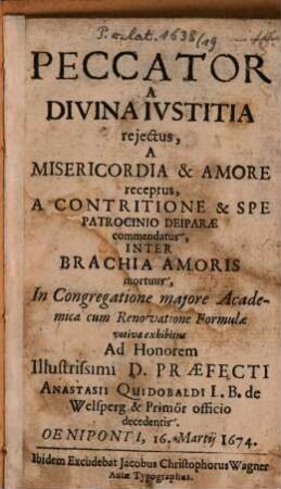 Peccator a divina iustitia reiectus, a misericordia & amore receptus, a contritione & spe patrocinio deiparae commendatus, inter brachia amoris mortuus : in congregatione maiore academica com renovatione formualae votivae exhibitus ... Oeniponti, 16. Martii 1674