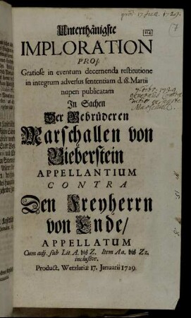 Unterthänigste Imploration Pro Gratiose in eventum decernenda restitutione in integrum adversus sententiam d. 18. Martii nuperi publicatam In Sachen Der Gebrüderen Marschallen von Bieberstein Appellantuim Contra Den Freyherrn von Ende, Appellatum : Cum adj. sub Lit A. bis Z. item A. bis Zz. inclusive