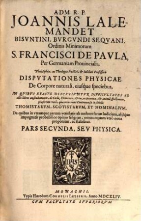 Adm. R.P. Joannis Lalemandet Bvrgvndi Seqvani Ordinis Minimorum S. Francisci De Pavla Per Germaniam, Bohemiam, Morauiam Provincialis, Hactenus Theologiae, ac Philosophiae Publici, ac Iubilati Professoris Decisiones Philosophicae : In Qvibvs Late Proponvntvr, Ac Discvtivntvr praesertim occurentes Controversiae inter Thomistas, Ac Scotistas, De quibus in vtramque partem ventilatis fertur iudicium, saepiusque neutra harum Sectarum arridet, sed noua adducitur, ac valide stabilitur, prius destructis communium opinionum fundamentis. Pars ..., 2. Physica
