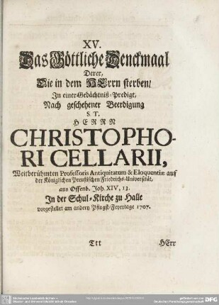 XV. Das Göttliche Denckmaal Derer, Die in dem Herrn sterben, In einer Gedächtniß-Predigt, Nach geschehener Beerdigung S. T. Herrn Christophori Cellarii, Weitberühmten Professoris Antiquitatum & Eloquentiae auf der Königlichen Preußischen Friedrichs-Universität, aus Offenb. Joh. XIV, 13. In der Schul-Kirche zu Halle vorgestellet am andern Pfingst-Feyertage 1707