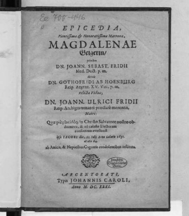 Epicedia, Pientissimae & Honoratissimae Matronae, Magdalenae Geigerin/ : primum Dn. Joann. Sebast. Fridii ... deinde Dn. Gothofridi ab Hoenburg ... relictae Viduae; Dn. Joann. Ulrici Fridii Reip. Archigrammatei praeclare merentis, Matri; Quae pie placideq[ue] ... obdormivit, & ad caeleste Electorum consortium evecta est ipso Iacobi die, 25. Iulii Anno salutu 1631. aetatis 64. ab Amicis, & Nepotibus Cognatis condolentibus instituta