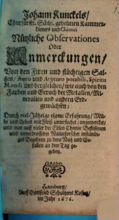Johann Kunckels, Churfürstl. Sächs. geheimen Kammerdieners und Chimici Nützliche Observationes Oder Anmerckungen, Von den Fixen und flüchtigen Saltzen, Auro und Argento potabili, Spiritu Mundi und dergleichen, wie auch von den Farben und Geruch der Metallen, Mineralien und andern Erdgewächsen : Durch viel-Jährige eigene Erfahrung ... an den Tag gegeben
