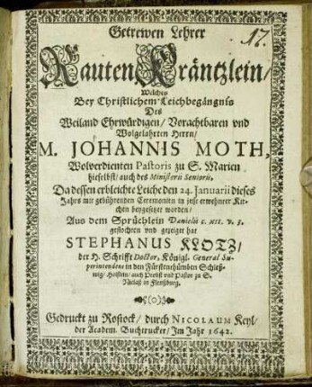 Getrewen Lehrer RautenKräntzlein : Welches Bey Christlichem Leichbegängnis Des Weiland Ehrwürdigen/ Vorachtbaren und Wolgelahrten Herrn/ M. Johannis Moth, Wolverdienten Pastoris zu S. Marien hieselbst/ auch des Ministerii Senioris, Da dessen erbleichte Leiche den 24. Januarii dieses Jahrs mit gebührenden Ceremonien in jetzt erwehnter Kirchen beygesetzet worden/ Aus dem Sprüchlein Danielis c. XII. v. 3. geflochten und gezeiget hat Stephanus Klotz/ der H. Schrifft Doctor, Königl. General Superintendentens in den Fürstenthümben Schleßwig/ Holstein/ auch Probst und Pastor zu S. Niclaß in Flenßburg