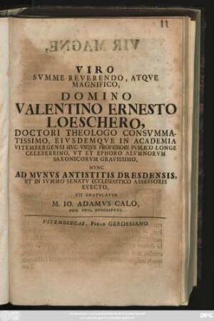 Viro Svmme Reverendo, Atqve Magnifico, Domino Valentino Ernesto Loeschero, Doctori Theologo Consvmmatissimo, Eivsdemqve in Academia Vitembergensi Hvc Vsqve Professori Pvblico Longe Celeberrimo, Vt Et Ephoro Alvmnorvm Saxonicorvm Gravissimo, Nvnc Ad Mvnvs Antistitis Dresdensis, Et In Svmmo Senatv Ecclesiatico Assessoris Evecto, Pie Gratvlatvr M. Io. Adamvs Calo, Ord. Phil. Adscriptvs : [Vitembergae, V. Kalendas Sextiles, A. MDCCIX.]