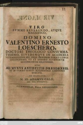 Viro Svmme Reverendo, Atqve Magnifico, Domino Valentino Ernesto Loeschero, Doctori Theologo Consvmmatissimo, Eivsdemqve in Academia Vitembergensi Hvc Vsqve Professori Pvblico Longe Celeberrimo, Vt Et Ephoro Alvmnorvm Saxonicorvm Gravissimo, Nvnc Ad Mvnvs Antistitis Dresdensis, Et In Svmmo Senatv Ecclesiatico Assessoris Evecto, Pie Gratvlatvr M. Io. Adamvs Calo, Ord. Phil. Adscriptvs : [Vitembergae, V. Kalendas Sextiles, A. MDCCIX.]