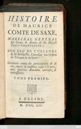 T. 1: Histoire De Maurice Comte De Saxe, Maréchal général des Camps & Armées de Sa Majesté Tre's-Chretienne; Duc Elu De Curlande & de Semigalle, Chevalier des Ordres de Pologne &de Saxe : Contenant toutes les particularités de sa vie, depuis sa naissance jusqu'à sa mort; avec plusieurs Anecdotes curieuses, & interessantes