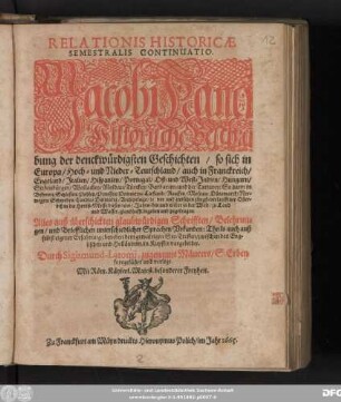 Relationis Historicae Semestralis Continuatio : Jacobi Franci Historische Beschreibung der denckwürdigsten Geschichten/ so sich in Europa/ Hoch- und Nieder-Teutschland/ auch in Franckreich/ Engeland/ Italien/ Hispanien/ Portugal/ Ost- und West-Indien/ Hungarn/ Siebenbürgen/ Wallachey/ Moldau/ Türckey/ Barbarien/ und der Tartarey ... vor und zwischen jüngst-verlauffener Oster- biß in die Herbst-Messe dieses 1665. Jahrs/ hin und wider in der Welt/ zu Land und Wasser/ glaubhafft begeben und zugetragen