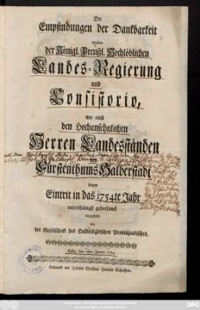 Die Empfindungen der Dankbarkeit wurden der Königl. Preußl. Hochlöblichen Landes-Regierung und Consistorio, wie auch den Hochansehnlichen Herren Landesständen des Fürstenthums Halberstadt beym Eintrit in das 1754te Jahr unterthänigst gehorsamst vorgestellt von der Gesellschaft des Halberstädtischen Provinzialtisches : Halle, den 1sten Jenner 1754.