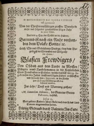 O mochthismos kai sabbatismos tōn christianōn : Aus dem 4. Cap. der Epistel an die Hebreer. Darumb ist noch ein Ruhe vorhanden dem Volcke Gottes/ [et]c. Leich/ Ehr und Gedächtnis Predigt/ bey dem Begräbniß des Ehrnvesten und Wolgeachten Herrn/ Blasien Frewdigers/ Von Oschatz aus dem Lande zu Meissen/ Bürgers unnd Handelsmannes in der Keyserlichen Stadt Franckenstein in Schlesien/ welcher daselbst den 29. Augusti dieses 1610. Jahrs/ sanfft und selig im HErrn entschlaffen/ und hernach den 1. Septemb. in die Kirche zum H. Creutz Christlich zur Erden bestattet worden. Zur Lehr/ Trost und Warnung gethan