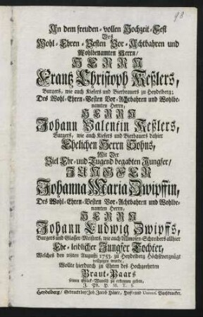 An dem freuden-vollen Hochzeit-Fest Des Wohl-Ehren-Vesten Vor-Achtbahren und Wohlbenamten Herrn, Herrn Frantz Christoph Keßlers, Burgers, wie auch Kiefers und Bierbrauers zu Heydelberg; Des Wohl-Ehren-Besten Vor-Achtbahren und Wohlbenamten Herrn, Herrn Johann Valentin Keßlers, Burgers, wie auch Kiefers und Bierbrauers dahier Ehelichen Herrn Sohns, Mit der Viel Ehr- und Tugend begabten Jungfer, Jungfer Johanna Maria Zwipffin, Des Wohl-Ehren-Vesten Vor-Achtbahren und Wohlbenamten Herrn, Herrn Johann Ludwig Zwipffs, Burgers und Glasser-Meisters, wie auch Allmosen-Schreibers allhier Ehe-leiblicher Jungfer Tochter, Welches den 28ten Augusti 1753. zu Heydelberg Hochstvergnügt vollzogen wurde, Wollte hierdurch zu Ehren des Hochgeehrten Braut-Paars seinen Glück-Wunsch zu erkennen geben, J. Ph. H. SS. T. S.
