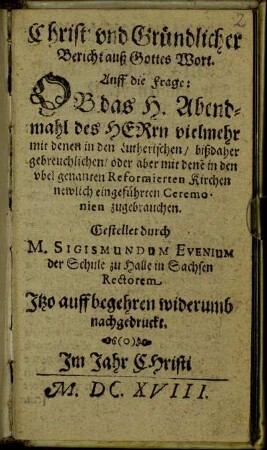 Christ: und Gründlicher Bericht auß Gottes Wort. Auff die Frage: Ob das H. Abendmahl der Herrn vielmehr mit denen in den Lutherischen/ bißdaher gebreuchlichen/ oder aber mit dene[n] in den ubel genanten Reformierten Kirchen newlich eingeführten Ceremonien zugebrauchen