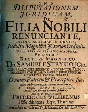 Disputationem Iuridicam, De Filia Nobili Renunciante ... Indultu Magnifici ICtorum Ordinis, In Illustri Ad Viadrum Academia, Praeside ... Dn. Samuele Strykio ... D. Aprilis, Anno M.DC.LXXXVI. Placido Eruditorum Examini submittit Autor & Respondens Fridericus Wilhelmus à Beichlingen Equ. Thuring.
