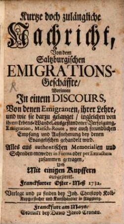 Kurtze doch zulängliche Nachricht, Von dem Saltzburgischen Emigrations-Geschäffte : Worinnen In einem Discours, Von denen Emigranten, ihrer Lehre, und wie sie darzu gelanget, ingleichen von ihrem Lebens-Wandel, ausgestandener Verfolgung, Emigration, Marsch-Route, wie auch freundlichen Empfang und Aufnehmung bey denen Evangelischen gehandelt wird. Alles aus authentischen Memorialien und Schreiben entweder in Forma oder per Extractum zusammen getragen, und Mit einigen Kupffern ausgezieret. Franckfurter Oster-Meß 1732, [1]