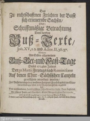 Das Zu rechtschaffenen Früchten der Busse sich erneuernde Sachsen : Oder: Schrifftmäßige Betrachtung Derer beyden Buß-Texte ... Welche am ersten allgemeinen Buß- Bet- und Fast-Tage dieses 1724ten Jahres ... Auf denen Chur-Sächsischen Cantzeln zu erklären verordnet worden ...