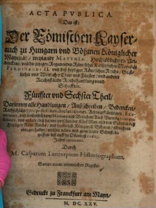 Der Römischen Keyserlichen, auch zu Hungern vnd Böhmen Königlicher Mayestat, weilandt Matthiae, hochlöblichsten Andenckens, vnd Ferdinandi II. jtzo regierenden Römischen Keysers, vnd deß heiligen Römischen Reichs, Geistlicher vnd Weltlicher Chur vnd Fürsten vnd anderer Reichsständ Acta publica, 5/6. ... biß auff die Ostermeß 1623. Jahrs continuirt