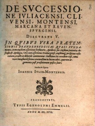 De Successione Iuliacensi, Clivensi, Montensi, Marcana Et Ravenspurgensi, Discursus V. : In Quibus Vera Praetensionis Brandenburgicae Quasi Fundamenta; item eiusdem assertionis Refutatio; Apodixis seu eiusdem sententiae defensio & Apologia, una cum assertione Neoburgensi, eiusdemq[ue] perspicua refutatione, exacte ac dilucide continentur ...