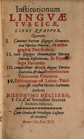 Institutionum Lingvæ Turcicæ Libri Qvatvor : Quorum I. Continet Partem Isagoges Grammaticæ Turcicæ Priorem, de orthographia TurcArabica. II. verò Isagoges Grammaticæ Turcicæ Partem Posteriorem, de etymologia Turcorum. III. complectitur diversa linguæ Turcicæ Exercitia, & duas Proverbiorum Turcicorum Centurias. IV. Dictionarium est Latino-Turcicum & vicißim Turcico-Latinum