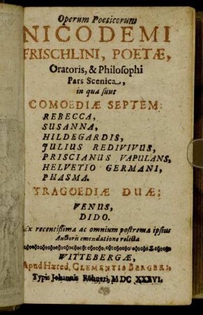 Operum Poeticorum Nicodemi Frischlini, Poetae, Oratoris, & Philosophi Pars Scenica : in qua sunt Comoediae Septem: Rebecca, Susanna, Hildegardis, Iulius Redivivus, Priscianus Vapulans, Helvetio Germani, Phasma. Tragoediae Duae: Venus, Dido ; Ex recentißima ac omnium postrema ipsius Auctoris emendatione relicta