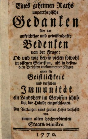 Eines geheimen Raths unpartheyische Gedanken über das aufrichtige und gewissenhafte Bedenken von der Frage: Ob und wie bey so vielen sowohl in offenen Schriften, als in besondern Berichten vorkommenden Klagen gegen die Geistlichkeit und derselben Immunität ein Landsherr im Gewissen schuldig die Hände einzuschlagen