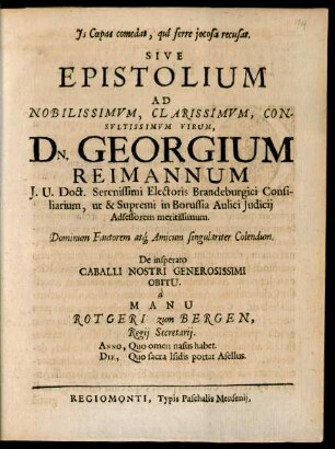 Is Coepas comedat, qui ferre iocosa recusat. Sive Epistolium Ad Nobilissimum, Clarissimum, Consultissimum Virum, Dn. Georgium Reimannum I.U. Doct. ... in Borussia Aulici Iudicii Adsessorem meritissimum. Dominum Fautorem atq[ue] Amicum singulariter Colendum. De insperato Caballi Nostri Generosissimi Obitu