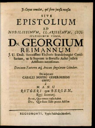 Is Coepas comedat, qui ferre iocosa recusat. Sive Epistolium Ad Nobilissimum, Clarissimum, Consultissimum Virum, Dn. Georgium Reimannum I.U. Doct. ... in Borussia Aulici Iudicii Adsessorem meritissimum. Dominum Fautorem atq[ue] Amicum singulariter Colendum. De insperato Caballi Nostri Generosissimi Obitu