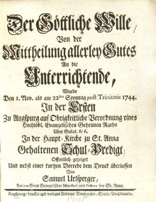 Der Göttliche Wille, Von der Mittheilung allerley Gutes An die Unterrichtende : Wurde Den 1. Nov. als am 22sten Sonntag post Trinitatis 1744. In der Ersten Zu Augspurg auf Obrigkeitliche Verordnung eines Hochlöbl. Evangelischen Geheimen Raths Uber Galat. 6,6. In der Haupt-Kirche zu St. Anna Gehaltenen Schul-Predigt