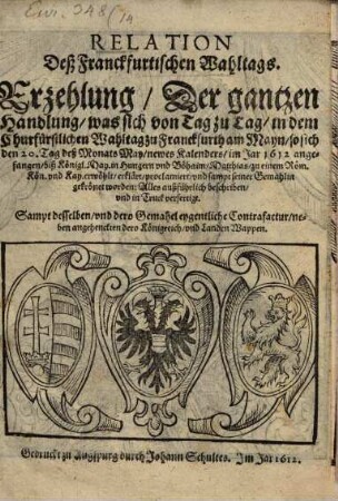 Relation Deß Franckfurtischen Wahltags : Erzehlung, Der gantzen Handlung, was sich von Tag zu Tag, in dem Churfürstlichen Wahltag zu Franckfurth am Mayn, so sich den 20. Tag deß Monats May, newes Kalenders, im Jar 1612 angefangen, biß Königl. May. in Hungern und Böhaim, Matthias, zu einem Röm. Kön. und Kay. erwöhlt, erklärt, proclamiert, und sampt seiner Gemahlin gekrönet worden ... ; Sampt desselben, und dero Gemahel eygentliche Contrafactur, neben angehenckten dero Königreich, und Landen Wappen