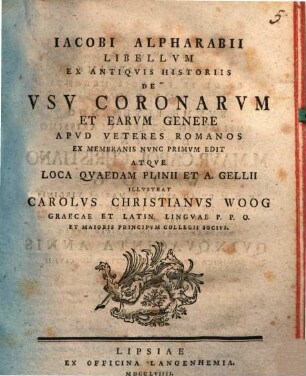 Iacobi Alpharabii Libellvm Ex Antiqvis Historiis De Vsv Coronarvm Et Earvm Genere Apvd Veteres Romanos Ex Membranis Nvnc Primvm Edit Atqve Loca Qvaedam Plinii Et A. Gellii Illvstrat Carolvs Christianvs Woog Graecae Et Latin. Lingvae P. P. O. Et Maioris Principvm Collegii Socivs