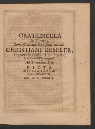 Oratiuncula In Funere Ornatißimi atq[ue] Doctißimi Iuvenis Christiani Keseler, Lignicensis Silesii: LL. Studiosi in Academia Wittebergensi Ad Tumulum Ejus Dicta Wittenbergae d. 19. Junii, stylo Vet. Anno MDCXXXIX