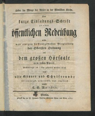 Ueber die Menge der Altäre in der Römischen Kirche : Eine kurze Einladungs-Schrift zu einer öffentlichen Redeübung welche von einigen hoffnungsvollen Mitgliedern der Obersten Ordnung auf dem großen Hörsaale den 22sten April Nachmittags um 2 Uhr gehalten werden wird wozu alle Gönner und Schulfreunde unterthänigst, gehorsamst, und ergebenst einladet C. S. Walther