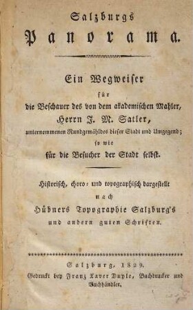 Salzburgs Panorama : ein Wegweiser für die Beschauer des von dem akademischen Mahler, Herrrn J. M. Satler, unternommenen Rundgemäldes dieser Stadt und Umgegend, sowie für die Besucher der Stadt selbst ; Historisch, choro- und topographisch dargestellt nach Hübners Topographie Salzburg's und andern guten Schriften