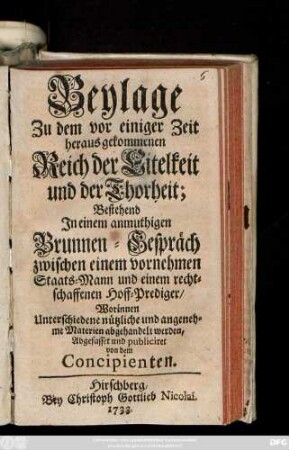 Beylage Zu dem vor einiger Zeit herausgekommenen Reich der Eitelkeit und der Thorheit : Bestehend In einem anmuthigen Brunnen-Gespräch zwischen einem vornehmen Staats-Mann und einem rechtschaffenen Hoff-Prediger, Worinnen Unterschiedene nützliche und angenehme Materien abgehandelt werden