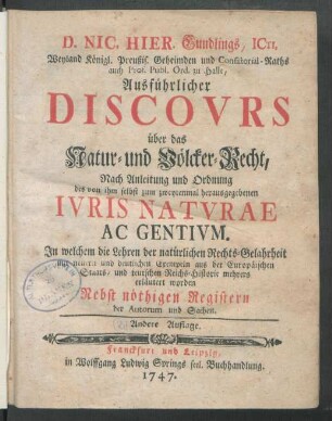 D. Nic. Hier. Gundlings, ICti, Weyland Königl. Preußis. Geheimden und Consistorial-Raths auch Prof. Publ. Ord. zu Halle, Ausführlicher Discours über das Natur- und Völcker-Recht : Nach Anleitung und Ordnung des von Ihm selbst zum zweytenmal herausgegebenen Iuris Naturae Ac Gentium. In welchem die Lehren der natürlichen Rechts-Gelahrheit mit neuern und deutlichen Exempeln aus der Europäischen Staats- und teutschen Reichs-Historie mehrers erläutert worden; Nebst nöthigen Registern der Autorum und Sachen
