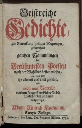 Geistreiche Gedichte/ zur Erweckung heiliger Regungen, größtentheils aus gantzen Sammlungen der Berühmtesten Poesien nach der Wahl des besten erlesen, zum theil aber itzo allererst ans Licht gestellet, und nebst einer Vorrede von dem Zeugniß der Lieder für die Wahrheit der Religion ausgefertiget