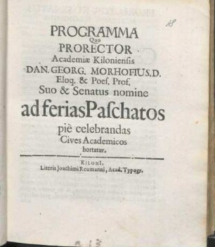 Programma Quo Prorector Academiæ Kiloniensis Dan. Georg. Morhofius. D. Eloq. & Poes. Prof. Suo & Senatus nomine ad ferias Paschatos pie celebrandas Cives Academicos hortatur : [P. P. Kiloni[i] d. XI. Aprilis Ao. m DC LXIX.]