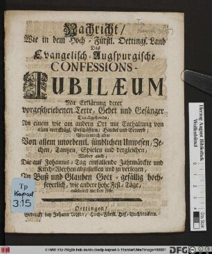 Nachricht, Wie in dem Hoch-Fürstl. Oettings. Land Das Evangelisch-Augspurgische Confessions-Jubilæum Mit Erklärung derer vorgeschriebenen Texte, Gebet und Gesänger Durchgehends, An einem wie am andern Ort mit Enthaltung von allen wercktägl. Geschäfften, Handel und Gewerb, Vornemlich aber Von allem unordentl. sündlichen Unwesen, Zechen, Tantzen, Spielen und dergleichen, Wobey auch, Die auf Johannis-Tag einfallende Jahrmärckte und Kirch-Weyhen abzustellen und zu verlegen, In Buß und Glauben Gott-gefällig hoch-feyerlich, wie andere hohe Fest-Täge celebriret werden solle