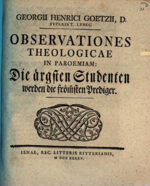 Georgii Henrici Goetzii, D. Svperint. Lvbec. Observationes Theologicae In Paroemiam: Die ärgsten Studenten werden die fröm[m]sten Prediger