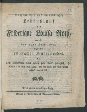 Ausführlicher und umständlicher Lebenslauf der Friderique Louisa Roth, welche den 15ten Julii 1791. wegen eines zwiefachen Kindermordes, mit dem Schwerdte vom Leben zum Tode gerichtet, ihr Körper aber aufs Rad gelegt, und ihr Kopf auf einen Pfahl gesteckt werden soll : Nebst einem moralischen Liede