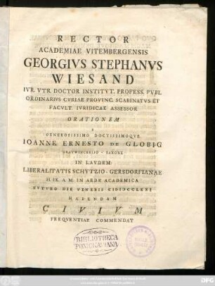 Rector Academiae Vitembergensis Georgivs Stephanvs Wiesand Ivr. Vtr. Doctor Institvt. Profess. Pvbl Ordinarivs Cvriae Provinc. Scabinatvs Et Facvlt. Ivridicae Assessor Orationem A Generosissimo Doctissimoqve Ioanne Ernesto De Globig Gravwinckelio-Saxone In Lavdem Liberalitatis Schvtzio-Gersdorfianae H. IX. A. M. In Aede Academica Fvtvro Die Veneris MDCCLXXI Habendam Civivm Freqventiae Commendat