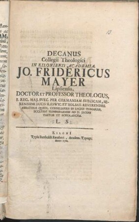 Decanus Collegii Theologici In Kiloniensi Academia, Jo. Fridericus Mayer Lipsiensis, Doctor Et Professor Theologus, S. Reg. Maj. Svec. Per Germaniam Svecicam, Serenissimi Ducis Sleswic. Et Holsat. Reverendiss. Abbatissæ Quedl. Consiliarius In Sacris Primarius, Ecclesiæ Hamburgensis Ad D. Jacobi Pastor Et Scholarcha L. S. : [P.P. in festo Trinitatis A. 1701.]