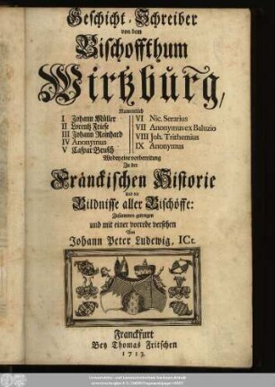 Geschicht-Schreiber von dem Bischoffthum Wirtzburg : Namentlich I Johann Müller, II Lorentz Friese, III Johann Reinhard, IV Anonymus, V Caspar Brusch, VI Nic. Serarius, VII Anonymus ex Baluzio, VIII Joh. Trithemius, IX Anonymus ; Wobey eine vorbereitung Zu der Fränckischen Historie und die Bildnisse aller Bischöffe