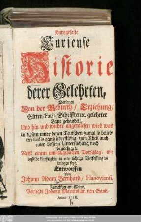 Kurtzgefaste Curieuse Historie derer Gelehrten : Darinnen Von der Geburth/ Erziehung/ Sitten/ Fatis, Schrifften [et]c. gelehrter Leute gehandelt, Und hin und wieder angewiesen wird was in diesem unter denen Teutschen zumal so beliebten studio gantz überflüßig, zum Theil auch einer bessern Untersuchung noch benöthiget : Nebst einem unmaßgeblichen Vorschlag, wie dasselbe künfftighin in eine richtige Verfassung zu bringen seye