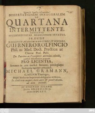 Dissertationem Inauguralem De Quartana Intermittente, Consensu Splendidissimi Medicorum Senatus, Praeside Magnifico Academiae Rectore Et Seniore, Guernero Rolfincio Phil. ac Med. Doct. ... publice discutiendam proponit Pro Licentia, summos in arte medica honores, privilegiaque Doctoralia legitime adsumendi, Michael Gramann, Ilmena-Thuringus, Magni Moscoviae Imperatoris designatus Archiater. In Auditorio maiori, horis ante & pomeridianis, ad diem Decembr.
