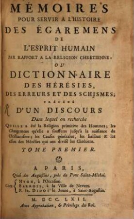 Mémoires pour servir à l'histoire des égaremens de l'esprit humain par rapport a la religion chrétienne ou dictionnaire des hérésies des erreures et des schismes : précédé d'un discours dans lequel on recherche quelle a été la religion primitive des hommes ; les changemens qu'elle a soufferts jusqu'à la naissance du Christianisme ; les Causes générales, les liaisons et les effets des Hérésies qui ont divisé les Chrétiens, 1. (1762)