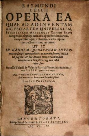 Raymundi Lullii Opera Ea Quae Ad Adinventam Ab Ipso Artem Universalem, Scientiarum Artiumque Omnium Brevi compendio, firmaq[ue] memoria apprehendendarum, locupletissimaque vel oratione ex tempore pertractandarum, pertinent : Ut Et In Eandem Quorundam Interpretum scripti commentarii ...