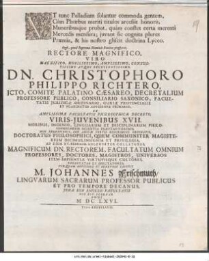 Vt tunc Palladiam solantur commoda gentem, Cum Phœbus meriti titulos arcessit honoris ...Rectore Magnifico ... Dn. Christophoro Philippo Richtero, JCto, Comite Palatino Cæsareo, Decretalium Professore Publico ... Ex Amplissimæ Facultatis Philosophicæ Decreto, Viris-Juvenibus XVII. Moribus, Ingenio, Linguarum Et Disciplinarum Philosophicarum Scentia Præstantissimis ... Ad Diem XV. Februar. Solenniter Collaturus ... Per Quam Officiose Et Benevole Expetit M. Johannes Frischmuth/ Lingvarum Sacrarum Professor Publicus ... Jenæ Sub Sigillo Facultatis Die XIV. Februar. Anni M DC LXVI