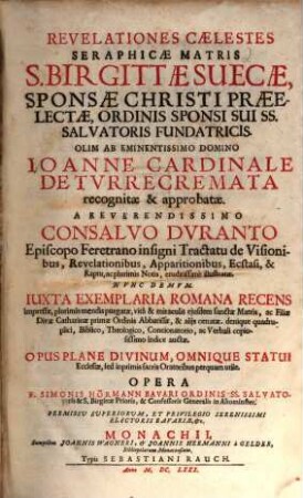 Revelationes Caelestes Seraphicae Matris S. Birgittae Suecae, Sponsae Christi Praeelectae, Ordinis Sponsi Sui SS. Salvatoris Fundatricis : Olim Ab Eminentissimo Domino Joanne Cardinale De Turrecremata recognitae & approbatae. A Reverendissimo Consalvo Duranto Episcopo Feretrano insigni Tractatu de Visionibus, Revelationibus, Apparitionibus, Ecstasi, & Raptu, ac plurimis Notis, eruditissime illustratae. Nunc Demum. Iuxta Exemplaria Romana Recens Impressae, plurimis mendis purgatae, vita & miraculis eiusdem sanctae Matris, ac Filiae Divae Catharinae primae Ordinis Abbatissae, & aliis ornatae. denique quadruplici, Biblico, Theologico, Concionatorio, ac Verbali copiosissimo Indice auctae ; Opus Plane Divinum, Omnique Statui Ecclesiae, sed inprimis sacris Oratoribus perquam utile